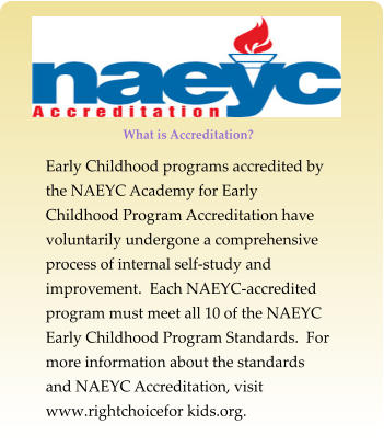 What is Accreditation? Early Childhood programs accredited by the NAEYC Academy for Early Childhood Program Accreditation have voluntarily undergone a comprehensive process of internal self-study and improvement.  Each NAEYC-accredited program must meet all 10 of the NAEYC Early Childhood Program Standards.  For more information about the standards and NAEYC Accreditation, visit www.rightchoicefor kids.org.